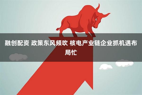 融创配资 政策东风频吹 核电产业链企业抓机遇布局忙