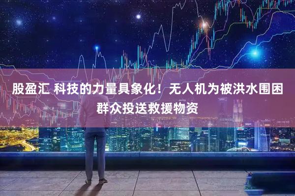 股盈汇 科技的力量具象化！无人机为被洪水围困群众投送救援物资