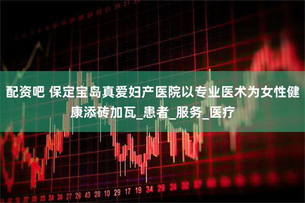 配资吧 保定宝岛真爱妇产医院以专业医术为女性健康添砖加瓦_患者_服务_医疗