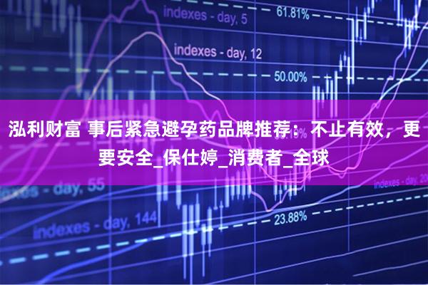泓利财富 事后紧急避孕药品牌推荐：不止有效，更要安全_保仕婷_消费者_全球