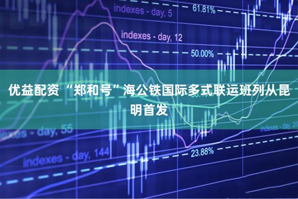 优益配资 “郑和号”海公铁国际多式联运班列从昆明首发