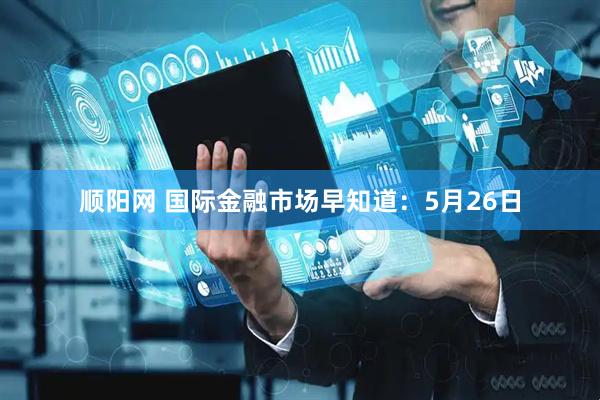 顺阳网 国际金融市场早知道：5月26日