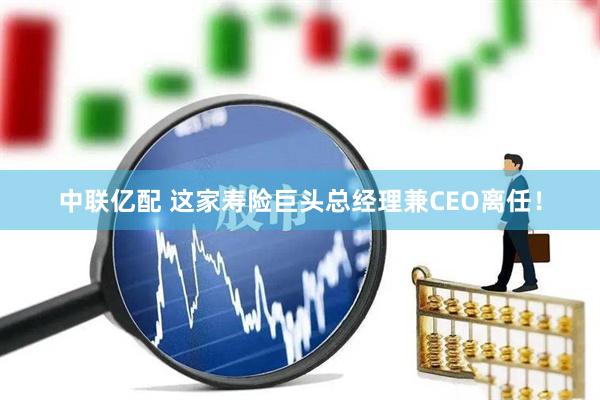 中联亿配 这家寿险巨头总经理兼CEO离任！