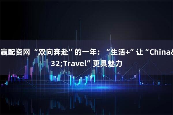 聚赢配资网 “双向奔赴”的一年：“生活+”让“China Travel”更具魅力
