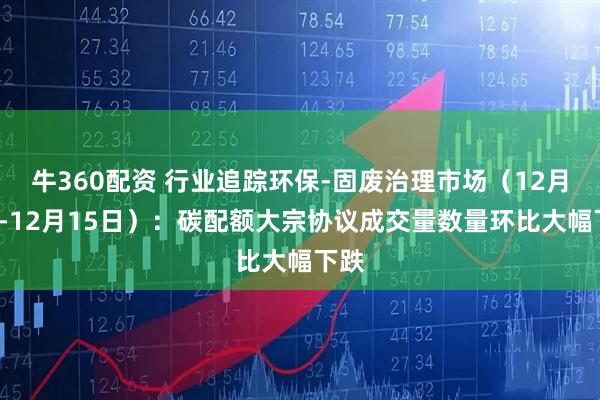 牛360配资 行业追踪环保-固废治理市场（12月9日-12月15日）：碳配额大宗协议成交量数量环比大幅下跌