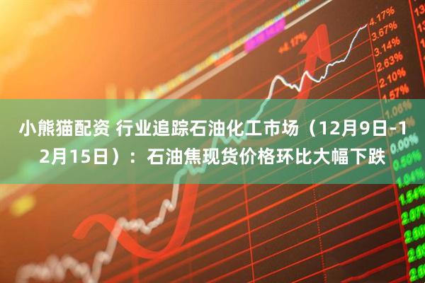 小熊猫配资 行业追踪石油化工市场（12月9日-12月15日）：石油焦现货价格环比大幅下跌